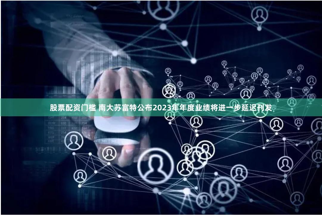 股票配资门槛 南大苏富特公布2023年年度业绩将进一步延迟刊发