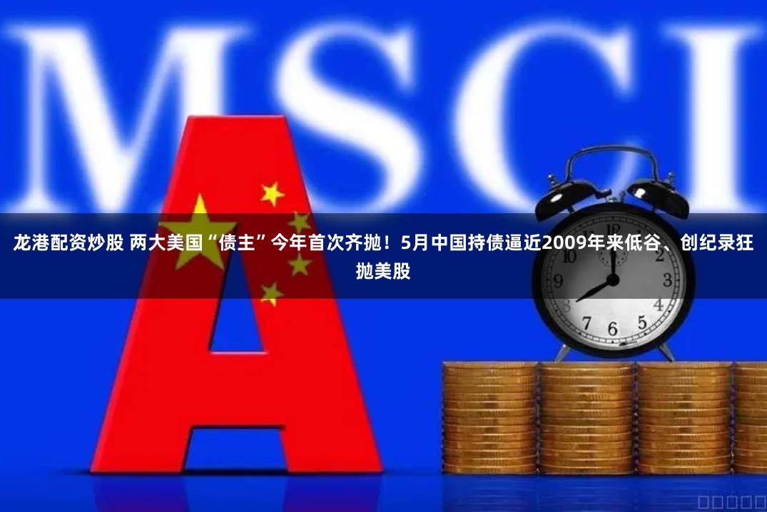 龙港配资炒股 两大美国“债主”今年首次齐抛！5月中国持债逼近2009年来低谷、创纪录狂抛美股