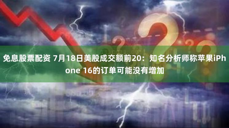 免息股票配资 7月18日美股成交额前20：知名分析师称苹果iPhone 16的订单可能没有增加