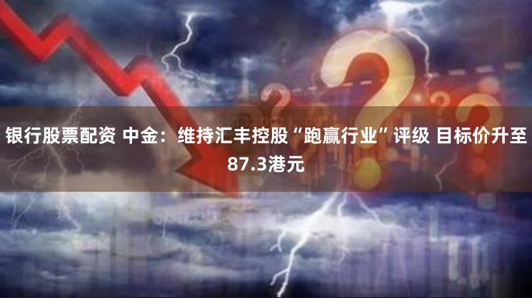 银行股票配资 中金：维持汇丰控股“跑赢行业”评级 目标价升至87.3港元