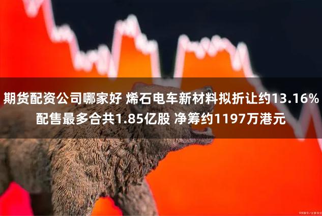 期货配资公司哪家好 烯石电车新材料拟折让约13.16%配售最多合共1.85亿股 净筹约1197万港元