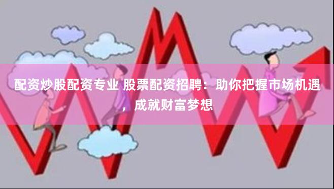 配资炒股配资专业 股票配资招聘：助你把握市场机遇，成就财富梦想
