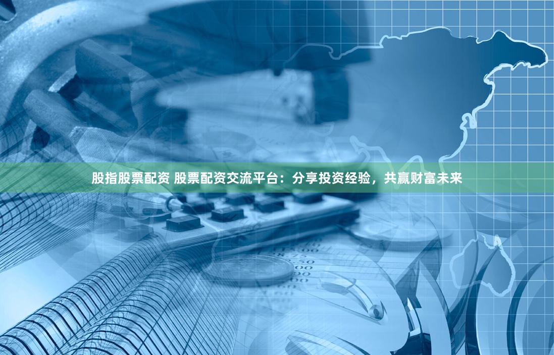 股指股票配资 股票配资交流平台：分享投资经验，共赢财富未来
